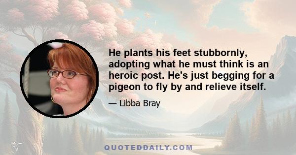 He plants his feet stubbornly, adopting what he must think is an heroic post. He's just begging for a pigeon to fly by and relieve itself.