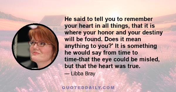 He said to tell you to remember your heart in all things, that it is where your honor and your destiny will be found. Does it mean anything to you?' It is something he would say from time to time-that the eye could be