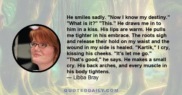 He smiles sadly. Now I know my destiny. What is it? This. He draws me in to him in a kiss. His lips are warm. He pulls me tighter in his embrace. The roots sigh and release their hold on my waist and the wound in my