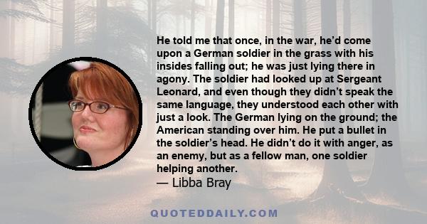 He told me that once, in the war, he’d come upon a German soldier in the grass with his insides falling out; he was just lying there in agony. The soldier had looked up at Sergeant Leonard, and even though they didn’t