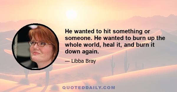 He wanted to hit something or someone. He wanted to burn up the whole world, heal it, and burn it down again.