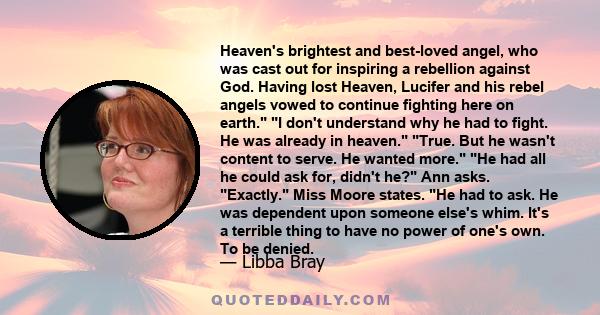 Heaven's brightest and best-loved angel, who was cast out for inspiring a rebellion against God. Having lost Heaven, Lucifer and his rebel angels vowed to continue fighting here on earth. I don't understand why he had