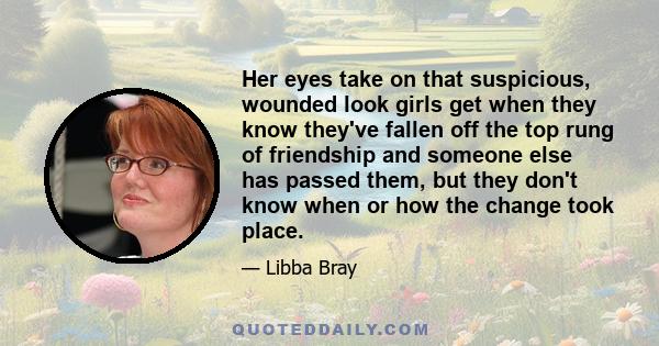 Her eyes take on that suspicious, wounded look girls get when they know they've fallen off the top rung of friendship and someone else has passed them, but they don't know when or how the change took place.