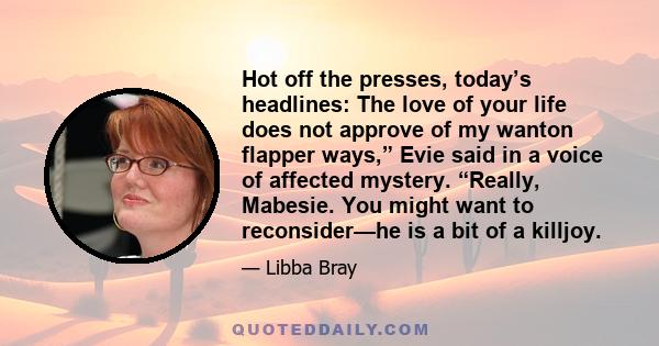 Hot off the presses, today’s headlines: The love of your life does not approve of my wanton flapper ways,” Evie said in a voice of affected mystery. “Really, Mabesie. You might want to reconsider—he is a bit of a