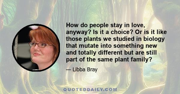 How do people stay in love, anyway? Is it a choice? Or is it like those plants we studied in biology that mutate into something new and totally different but are still part of the same plant family?