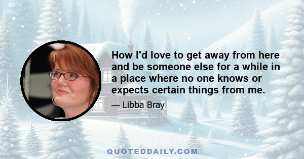 How I'd love to get away from here and be someone else for a while in a place where no one knows or expects certain things from me.