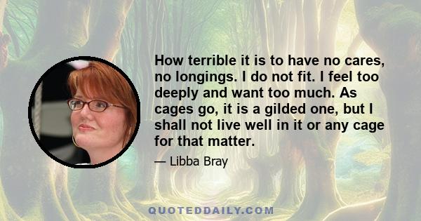 How terrible it is to have no cares, no longings. I do not fit. I feel too deeply and want too much. As cages go, it is a gilded one, but I shall not live well in it or any cage for that matter.