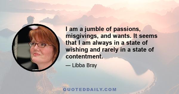 I am a jumble of passions, misgivings, and wants. It seems that I am always in a state of wishing and rarely in a state of contentment.