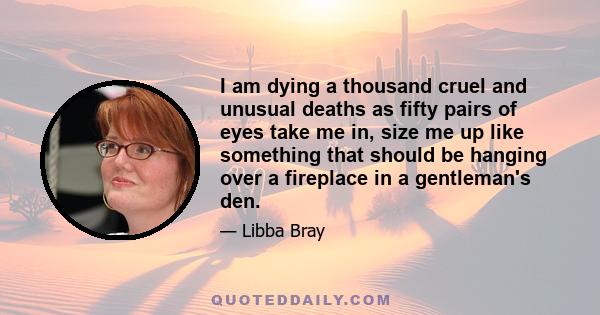 I am dying a thousand cruel and unusual deaths as fifty pairs of eyes take me in, size me up like something that should be hanging over a fireplace in a gentleman's den.