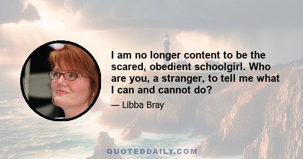 I am no longer content to be the scared, obedient schoolgirl. Who are you, a stranger, to tell me what I can and cannot do?