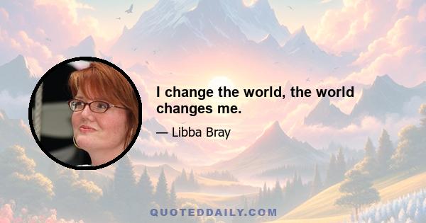 I change the world, the world changes me.