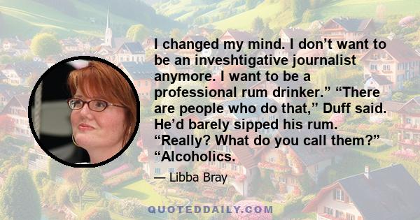 I changed my mind. I don’t want to be an inveshtigative journalist anymore. I want to be a professional rum drinker.” “There are people who do that,” Duff said. He’d barely sipped his rum. “Really? What do you call