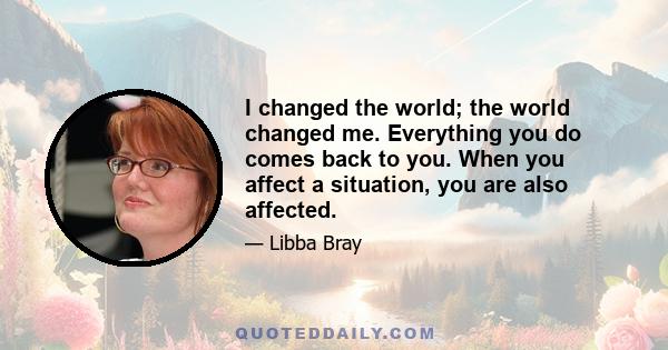 I changed the world; the world changed me. Everything you do comes back to you. When you affect a situation, you are also affected.