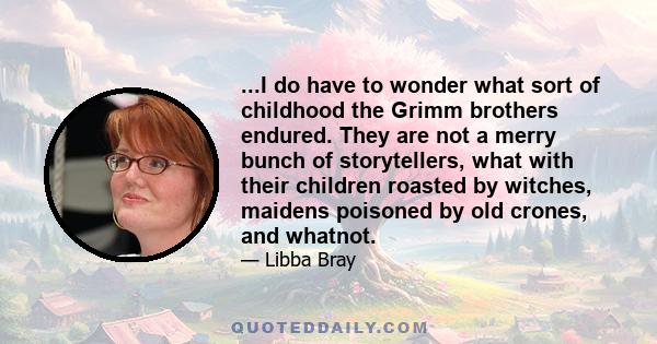 ...I do have to wonder what sort of childhood the Grimm brothers endured. They are not a merry bunch of storytellers, what with their children roasted by witches, maidens poisoned by old crones, and whatnot.