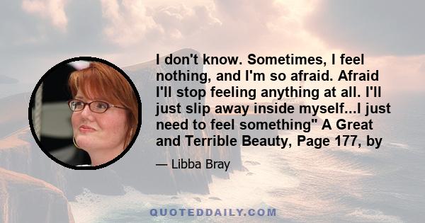 I don't know. Sometimes, I feel nothing, and I'm so afraid. Afraid I'll stop feeling anything at all. I'll just slip away inside myself...I just need to feel something A Great and Terrible Beauty, Page 177, by