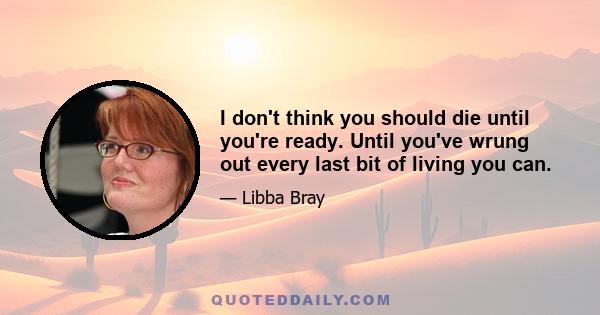 I don't think you should die until you're ready. Until you've wrung out every last bit of living you can.