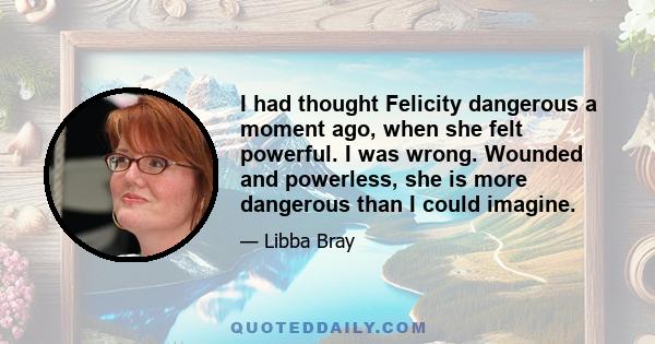 I had thought Felicity dangerous a moment ago, when she felt powerful. I was wrong. Wounded and powerless, she is more dangerous than I could imagine.