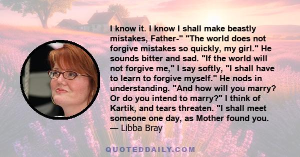 I know it. I know I shall make beastly mistakes, Father- The world does not forgive mistakes so quickly, my girl. He sounds bitter and sad. If the world will not forgive me, I say softly, I shall have to learn to