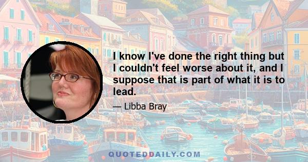 I know I've done the right thing but I couldn't feel worse about it, and I suppose that is part of what it is to lead.