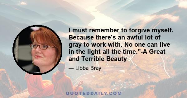 I must remember to forgive myself. Because there's an awful lot of gray to work with. No one can live in the light all the time.-A Great and Terrible Beauty