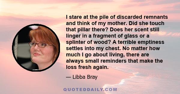 I stare at the pile of discarded remnants and think of my mother. Did she touch that pillar there? Does her scent still linger in a fragment of glass or a splinter of wood? A terrible emptiness settles into my chest. No 