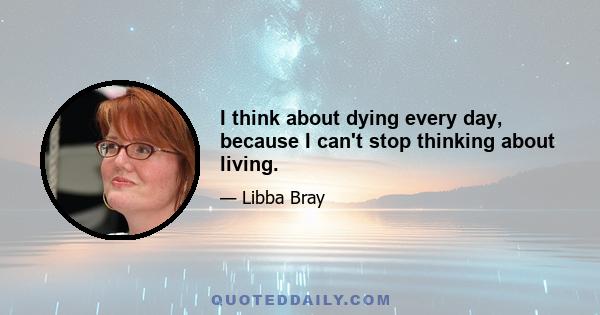 I think about dying every day, because I can't stop thinking about living.