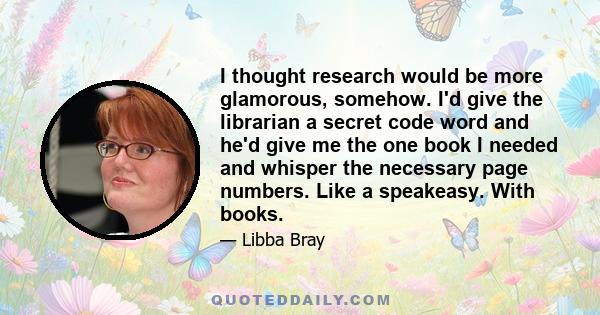 I thought research would be more glamorous, somehow. I'd give the librarian a secret code word and he'd give me the one book I needed and whisper the necessary page numbers. Like a speakeasy. With books.