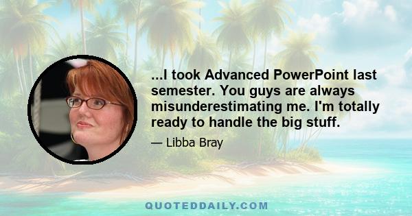 ...I took Advanced PowerPoint last semester. You guys are always misunderestimating me. I'm totally ready to handle the big stuff.