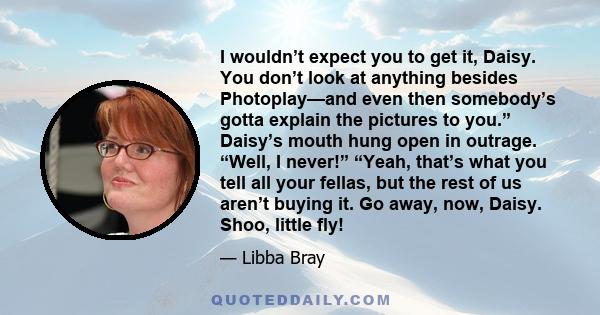 I wouldn’t expect you to get it, Daisy. You don’t look at anything besides Photoplay—and even then somebody’s gotta explain the pictures to you.” Daisy’s mouth hung open in outrage. “Well, I never!” “Yeah, that’s what