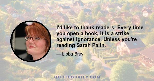 I'd like to thank readers. Every time you open a book, it is a strike against ignorance. Unless you're reading Sarah Palin.