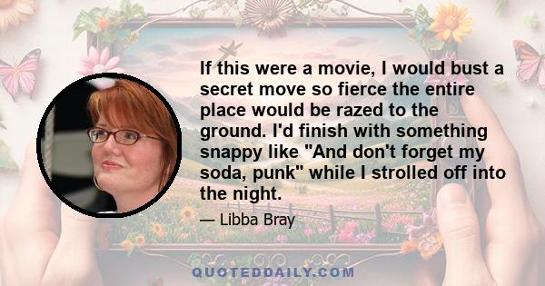 If this were a movie, I would bust a secret move so fierce the entire place would be razed to the ground. I'd finish with something snappy like And don't forget my soda, punk while I strolled off into the night.