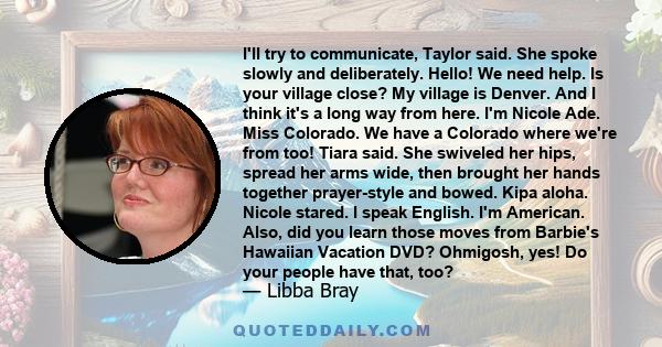 I'll try to communicate, Taylor said. She spoke slowly and deliberately. Hello! We need help. Is your village close? My village is Denver. And I think it's a long way from here. I'm Nicole Ade. Miss Colorado. We have a