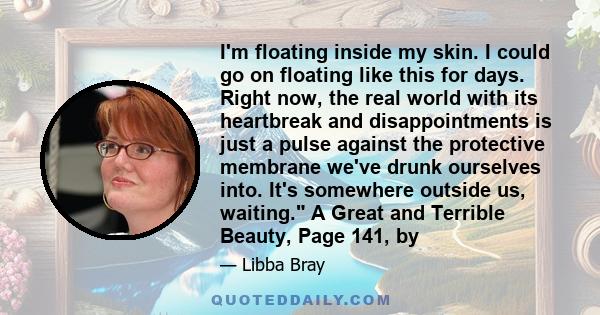 I'm floating inside my skin. I could go on floating like this for days. Right now, the real world with its heartbreak and disappointments is just a pulse against the protective membrane we've drunk ourselves into. It's