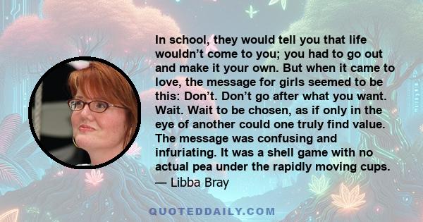 In school, they would tell you that life wouldn’t come to you; you had to go out and make it your own. But when it came to love, the message for girls seemed to be this: Don’t. Don’t go after what you want. Wait. Wait