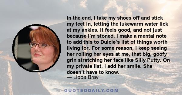 In the end, I take my shoes off and stick my feet in, letting the lukewarm water lick at my ankles. It feels good, and not just because I’m stoned. I make a mental note to add this to Dulcie’s list of things worth