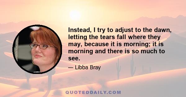 Instead, I try to adjust to the dawn, letting the tears fall where they may, because it is morning; it is morning and there is so much to see.