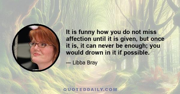 It is funny how you do not miss affection until it is given, but once it is, it can never be enough; you would drown in it if possible.