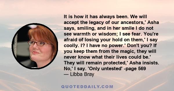 It is how it has always been. We will accept the legacy of our ancestors,' Asha says, smiling, and in her smile I do not see warmth or wisdom; I see fear. You're afraid of losing your hold on them,' I say coolly. I? I