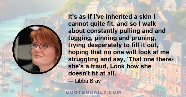 It's as if I've inherited a skin I cannot quite fit, and so I walk about constantly pulling and and tugging, pinning and pruning, trying desperately to fill it out, hoping that no one will look at me struggling and say, 