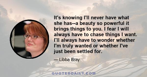 It's knowing I'll never have what she has--a beauty so powerful it brings things to you. I fear I will always have to chase things I want. I'll always have to wonder whether I'm truly wanted or whether I've just been