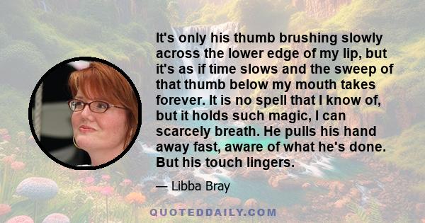 It's only his thumb brushing slowly across the lower edge of my lip, but it's as if time slows and the sweep of that thumb below my mouth takes forever. It is no spell that I know of, but it holds such magic, I can