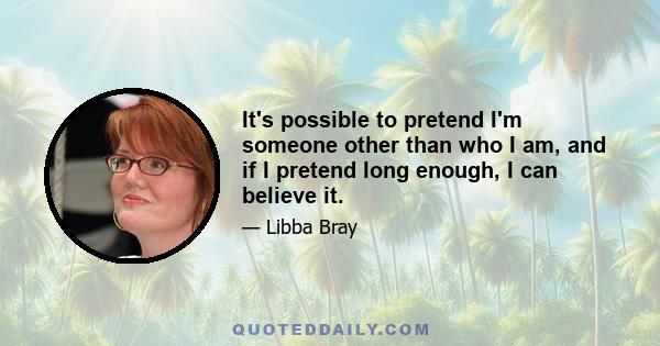 It's possible to pretend I'm someone other than who I am, and if I pretend long enough, I can believe it.