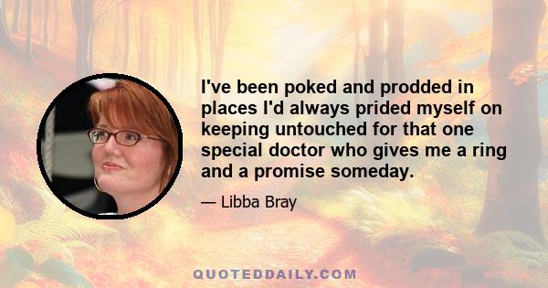 I've been poked and prodded in places I'd always prided myself on keeping untouched for that one special doctor who gives me a ring and a promise someday.