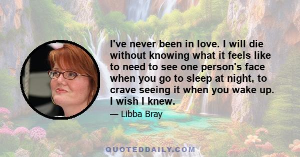 I've never been in love. I will die without knowing what it feels like to need to see one person's face when you go to sleep at night, to crave seeing it when you wake up. I wish I knew.