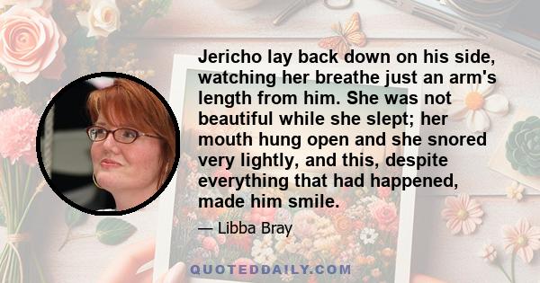 Jericho lay back down on his side, watching her breathe just an arm's length from him. She was not beautiful while she slept; her mouth hung open and she snored very lightly, and this, despite everything that had