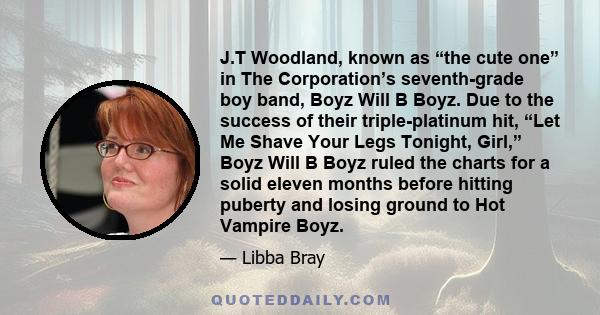 J.T Woodland, known as “the cute one” in The Corporation’s seventh-grade boy band, Boyz Will B Boyz. Due to the success of their triple-platinum hit, “Let Me Shave Your Legs Tonight, Girl,” Boyz Will B Boyz ruled the