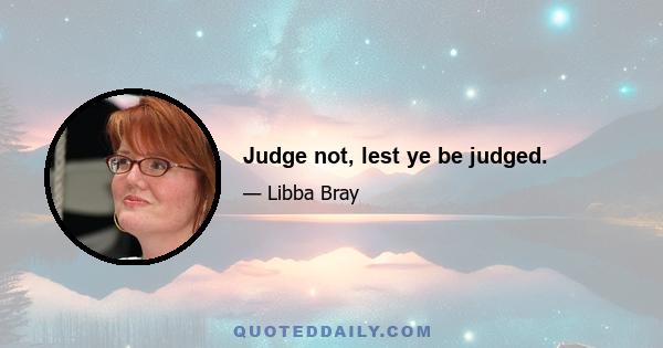 Judge not, lest ye be judged.