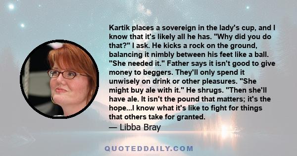 Kartik places a sovereign in the lady's cup, and I know that it's likely all he has. Why did you do that? I ask. He kicks a rock on the ground, balancing it nimbly between his feet like a ball. She needed it. Father