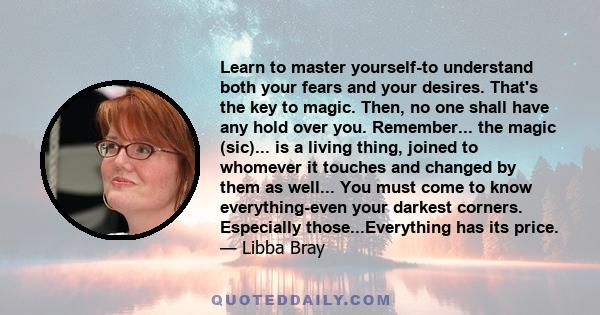 Learn to master yourself-to understand both your fears and your desires. That's the key to magic. Then, no one shall have any hold over you. Remember... the magic (sic)... is a living thing, joined to whomever it