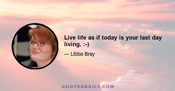 Live life as if today is your last day living. :-)